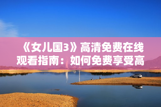 《女儿国3》高清免费在线观看指南：如何免费享受高品质视听体验