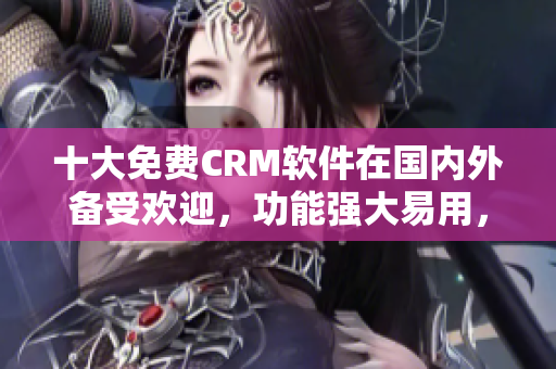 十大免费CRM软件在国内外备受欢迎，功能强大易用，特色亮点不容错过