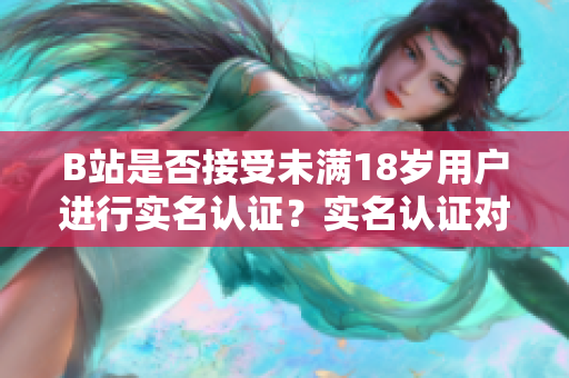 B站是否接受未满18岁用户进行实名认证？实名认证对未成年人的影响深度解析
