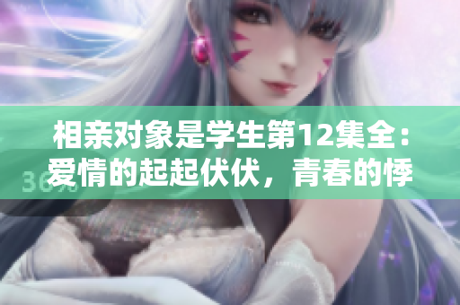 相亲对象是学生第12集全：爱情的起起伏伏，青春的悸动与成长。
