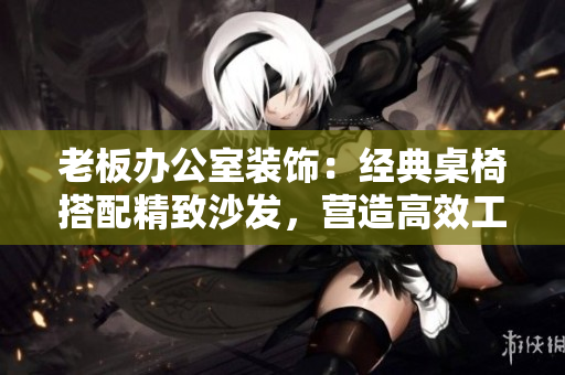 老板办公室装饰：经典桌椅搭配精致沙发，营造高效工作环境