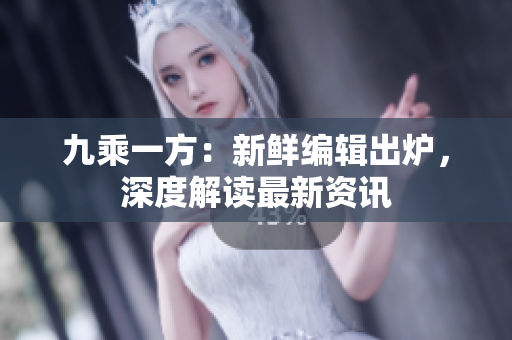 九乘一方：新鲜编辑出炉，深度解读最新资讯