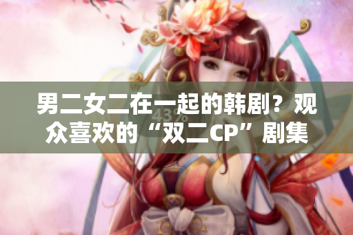 男二女二在一起的韩剧？观众喜欢的“双二CP”剧集盘点