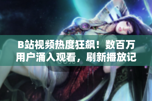 B站视频热度狂飙！数百万用户涌入观看，刷新播放记录！