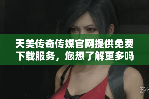 天美传奇传媒官网提供免费下载服务，您想了解更多吗？