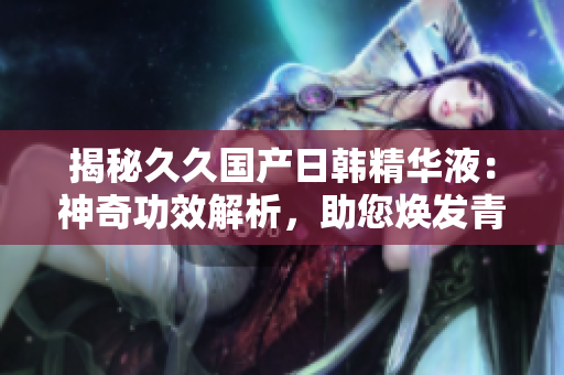 揭秘久久国产日韩精华液：神奇功效解析，助您焕发青春活力！