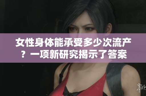 女性身体能承受多少次流产？一项新研究揭示了答案