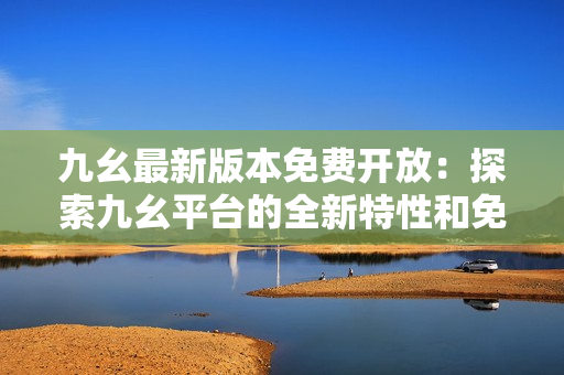 九幺最新版本免费开放：探索九幺平台的全新特性和免费工具包