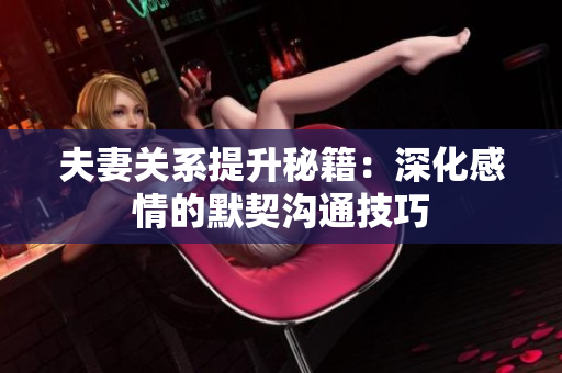 夫妻关系提升秘籍：深化感情的默契沟通技巧