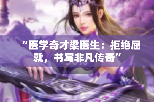 “医学奇才梁医生：拒绝屈就，书写非凡传奇”