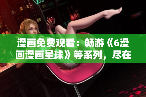 漫画免费观看：畅游《6漫画漫画星球》等系列，尽在你我手中