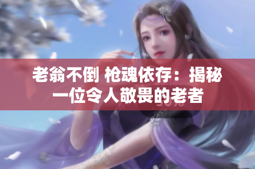 老翁不倒 枪魂依存：揭秘一位令人敬畏的老者