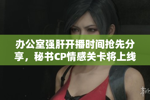 办公室强肝开播时间抢先分享，秘书CP情感关卡将上线