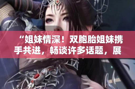 “姐妹情深！双胞胎姐妹携手共进，畅谈许多话题，展现真情深厚！”