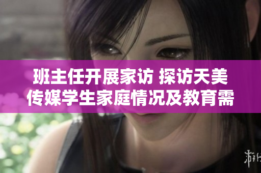 班主任开展家访 探访天美传媒学生家庭情况及教育需求
