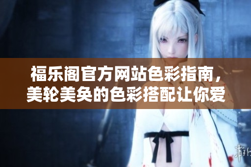 福乐阁官方网站色彩指南，美轮美奂的色彩搭配让你爱不释手