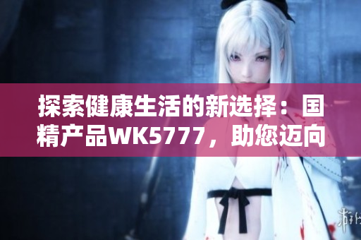 探索健康生活的新选择：国精产品WK5777，助您迈向健康生活之路