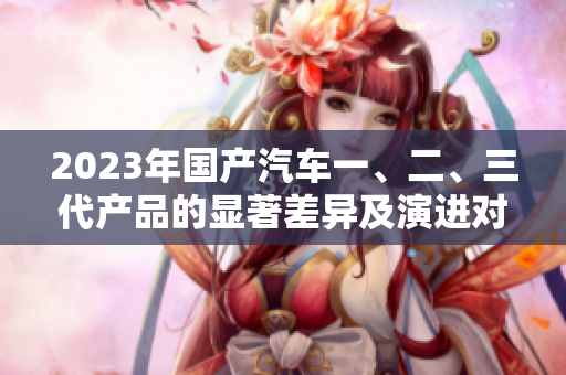 2023年国产汽车一、二、三代产品的显著差异及演进对比
