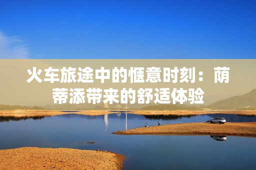 火车旅途中的惬意时刻：荫蒂添带来的舒适体验