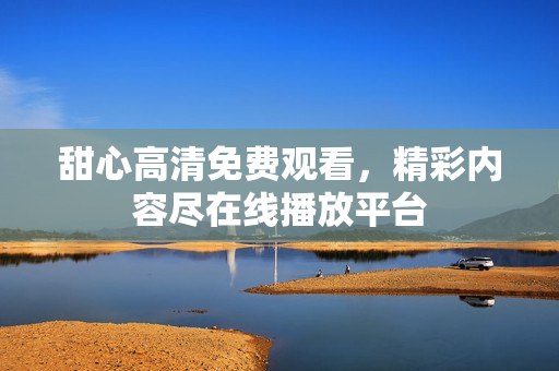 甜心高清免费观看，精彩内容尽在线播放平台