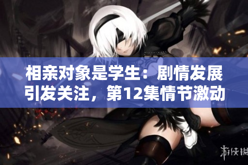 相亲对象是学生：剧情发展引发关注，第12集情节激动人心