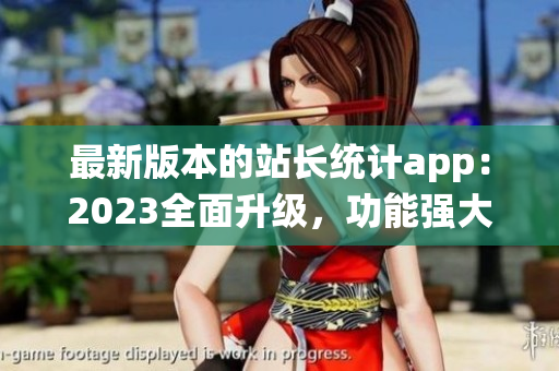 最新版本的站长统计app：2023全面升级，功能强大，使用更便捷