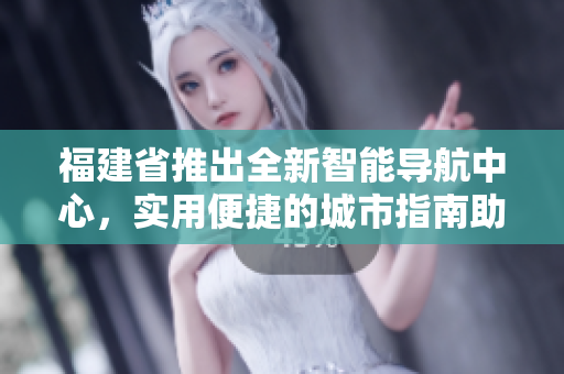 福建省推出全新智能导航中心，实用便捷的城市指南助您畅游福建风光