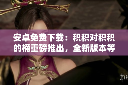 安卓免费下载：积积对积积的桶重磅推出，全新版本等你体验，赶紧下载！