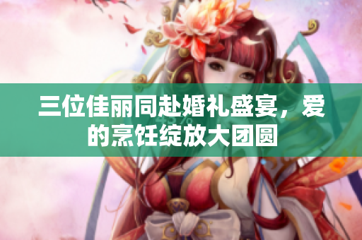 三位佳丽同赴婚礼盛宴，爱的烹饪绽放大团圆