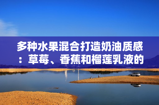 多种水果混合打造奶油质感：草莓、香蕉和榴莲乳液的奇妙融合，带来清新与甜蜜的感官享受