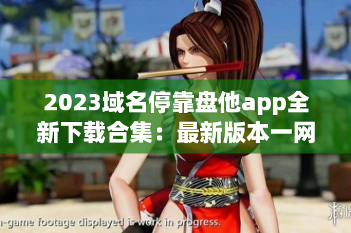 2023域名停靠盘他app全新下载合集：最新版本一网打尽