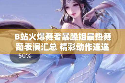 B站火爆舞者暴躁姐最热舞蹈表演汇总 精彩动作连连，舞姿带你飞