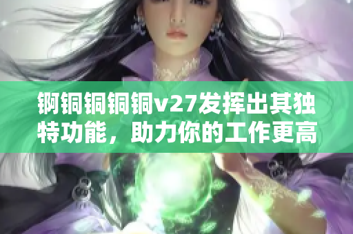 锕铜铜铜铜v27发挥出其独特功能，助力你的工作更高效
