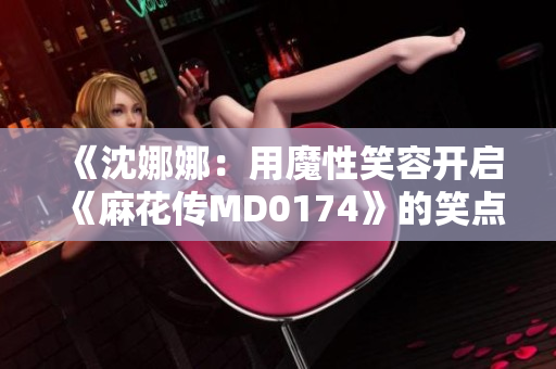 《沈娜娜：用魔性笑容开启《麻花传MD0174》的笑点旅程》