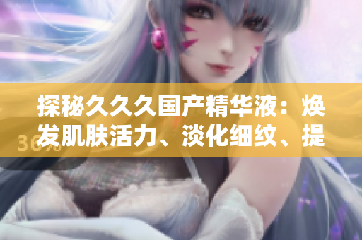 探秘久久久国产精华液：焕发肌肤活力、淡化细纹、提升肌肤弹性，助您拥有年轻动人肌肤的秘密
