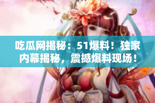 吃瓜网揭秘：51爆料！独家内幕揭秘，震撼爆料现场！