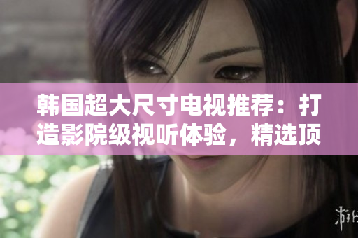韩国超大尺寸电视推荐：打造影院级视听体验，精选顶级品牌及最新科技