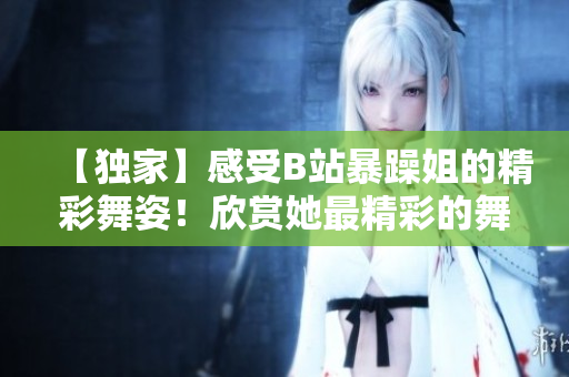 【独家】感受B站暴躁姐的精彩舞姿！欣赏她最精彩的舞蹈表演！