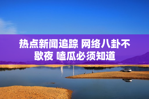 热点新闻追踪 网络八卦不歇夜 嗑瓜必须知道