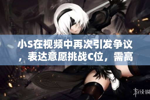 小S在视频中再次引发争议，表达意愿挑战C位，需高调关注