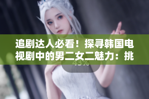 追剧达人必看！探寻韩国电视剧中的男二女二魅力：挑选你的下一个热门剧集
