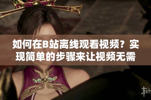 如何在B站离线观看视频？实现简单的步骤来让视频无需网络即可观看