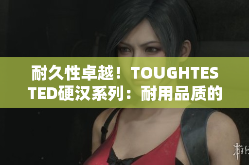 耐久性卓越！TOUGHTESTED硬汉系列：耐用品质的最佳选择