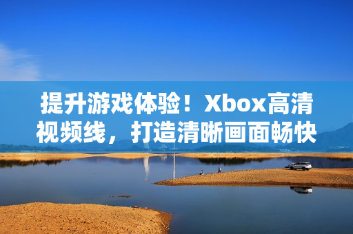 提升游戏体验！Xbox高清视频线，打造清晰画面畅快玩乐