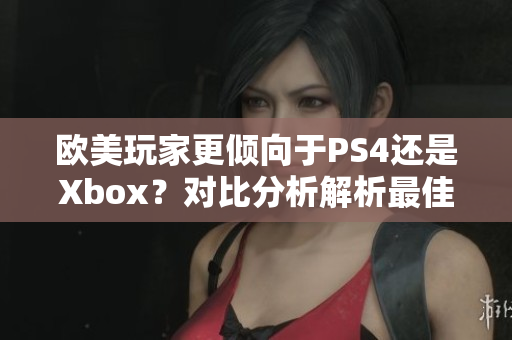欧美玩家更倾向于PS4还是Xbox？对比分析解析最佳游戏机选择