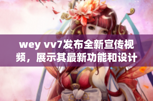 wey vv7发布全新宣传视频，展示其最新功能和设计魅力