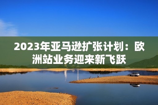 2023年亚马逊扩张计划：欧洲站业务迎来新飞跃