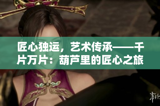 匠心独运，艺术传承——千片万片：葫芦里的匠心之旅