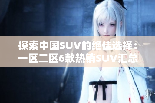 探索中国SUV的绝佳选择：一区二区6款热销SUV汇总