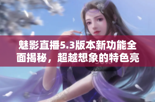 魅影直播5.3版本新功能全面揭秘，超越想象的特色亮点盘点